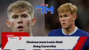 Chelsea mua Lewis Hall thay Cucurella 1 Chelsea mua Lewis Hall thay Cucurella